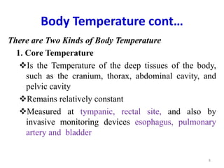 Body Temperature cont…
There are Two Kinds of Body Temperature
1. Core Temperature
Is the Temperature of the deep tissues of the body,
such as the cranium, thorax, abdominal cavity, and
pelvic cavity
Remains relatively constant
Measured at tympanic, rectal site, and also by
invasive monitoring devices esophagus, pulmonary
artery and bladder
8
 
