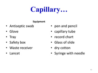 Capillary…
Equipment
• Antiseptic swab
• Glove
• Tray
• Safety box
• Waste receiver
• Lancet
• pen and pencil
• capillary tube
• record chart
• Glass of slide
• dry cotton
• Syringe with needle
81
 