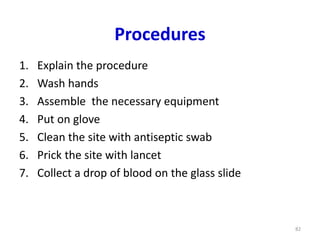 Procedures
1. Explain the procedure
2. Wash hands
3. Assemble the necessary equipment
4. Put on glove
5. Clean the site with antiseptic swab
6. Prick the site with lancet
7. Collect a drop of blood on the glass slide
82
 