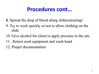 Procedures cont…
8. Spread the drop of blood along slide(smearing)
9. Try to work quickly so not to allow clothing on the
slide
10. Give alcohol for client to apply pressure to the site
11. Return used equipment and wash hand
12. Proper documentation
83
 