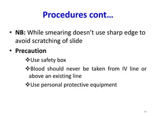 Procedures cont…
• NB: While smearing doesn’t use sharp edge to
avoid scratching of slide
• Precaution
Use safety box
Blood should never be taken from IV line or
above an existing line
Use personal protective equipment
84
 