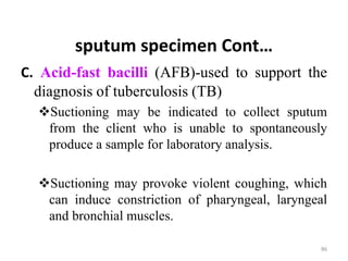 sputum specimen Cont…
C. Acid-fast bacilli (AFB)-used to support the
diagnosis of tuberculosis (TB)
Suctioning may be indicated to collect sputum
from the client who is unable to spontaneously
produce a sample for laboratory analysis.
Suctioning may provoke violent coughing, which
can induce constriction of pharyngeal, laryngeal
and bronchial muscles.
86
 