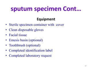 sputum specimen Cont…
Equipment
• Sterile specimen container with cover
• Clean disposable gloves
• Facial tissue
• Emesis basin (optional)
• Toothbrush (optional)
• Completed identification label
• Completed laboratory request
87
 