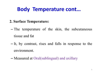 Body Temperature cont…
2. Surface Temperature:
– The temperature of the skin, the subcutaneous
tissue and fat
– It, by contrast, rises and falls in response to the
environment.
– Measured at Oral(sublingual) and axillary
9
 