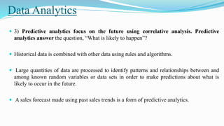Data Analytics
 3) Predictive analytics focus on the future using correlative analysis. Predictive
analytics answer the question, “What is likely to happen”?
 Historical data is combined with other data using rules and algorithms.
 Large quantities of data are processed to identify patterns and relationships between and
among known random variables or data sets in order to make predictions about what is
likely to occur in the future.
 A sales forecast made using past sales trends is a form of predictive analytics.
 