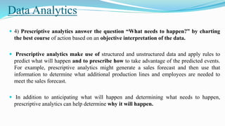 Data Analytics
 4) Prescriptive analytics answer the question “What needs to happen?” by charting
the best course of action based on an objective interpretation of the data.
 Prescriptive analytics make use of structured and unstructured data and apply rules to
predict what will happen and to prescribe how to take advantage of the predicted events.
For example, prescriptive analytics might generate a sales forecast and then use that
information to determine what additional production lines and employees are needed to
meet the sales forecast.
 In addition to anticipating what will happen and determining what needs to happen,
prescriptive analytics can help determine why it will happen.
 