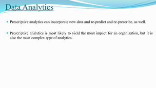 Data Analytics
 Prescriptive analytics can incorporate new data and re-predict and re-prescribe, as well.
 Prescriptive analytics is most likely to yield the most impact for an organization, but it is
also the most complex type of analytics.
 