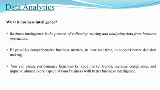 Data Analytics
What is business intelligence?
 Business intelligence is the process of collecting, storing and analyzing data from business
operations.
 BI provides comprehensive business metrics, in near-real time, to support better decision
making.
 You can create performance benchmarks, spot market trends, increase compliance, and
improve almost every aspect of your business with better business intelligence.
 