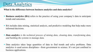 Data Analytics
What is the difference between business analytics and data analytics?
 Business analytics (BA) refers to the practice of using your company’s data to anticipate
trends and outcomes.
 BA includes data mining, statistical analysis, and predictive modeling that help make more
informed decisions.
 Data analytics is the technical process of mining data, cleaning data, transforming data,
and building the systems to manage data.
 Data analytics takes large quantities of data to find trends and solve problems. Data
analytics is used across disciplines—from government to science. It’s not just confined to
business applications.
 