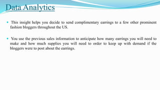 Data Analytics
 This insight helps you decide to send complimentary earrings to a few other prominent
fashion bloggers throughout the US.
 You use the previous sales information to anticipate how many earrings you will need to
make and how much supplies you will need to order to keep up with demand if the
bloggers were to post about the earrings.
 