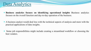 Data Analytics
 Business analytics focuses on identifying operational insights Business analytics
focuses on the overall function and day-to-day operation of the business.
 A business analyst would deal less with the technical aspects of analysis and more with the
practical applications of data insights.
 Some job responsibilities might include creating a streamlined workflow or choosing the
best vendors.
 
