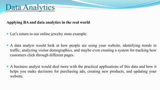 Data Analytics
Applying BA and data analytics in the real world
 Let’s return to our online jewelry store example.
 A data analyst would look at how people are using your website, identifying trends in
traffic, analyzing visitor demographics, and maybe even creating a system for tracking how
customers click through different pages.
 A business analyst would deal more with the practical applications of this data and how it
helps you make decisions for purchasing ads, creating new products, and updating your
website.
https://www.tableau.com/learn/articles/business-intelligence/bi-business-
analytics#:~:text=Business%20intelligence%20(BI)%20and%20its,contemporary%20data%2
 
