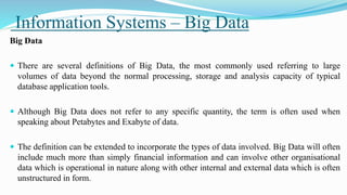Information Systems – Big Data
Big Data
 There are several definitions of Big Data, the most commonly used referring to large
volumes of data beyond the normal processing, storage and analysis capacity of typical
database application tools.
 Although Big Data does not refer to any specific quantity, the term is often used when
speaking about Petabytes and Exabyte of data.
 The definition can be extended to incorporate the types of data involved. Big Data will often
include much more than simply financial information and can involve other organisational
data which is operational in nature along with other internal and external data which is often
unstructured in form.
 