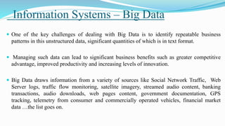 Information Systems – Big Data
 One of the key challenges of dealing with Big Data is to identify repeatable business
patterns in this unstructured data, significant quantities of which is in text format.
 Managing such data can lead to significant business benefits such as greater competitive
advantage, improved productivity and increasing levels of innovation.
 Big Data draws information from a variety of sources like Social Network Traffic, Web
Server logs, traffic flow monitoring, satellite imagery, streamed audio content, banking
transactions, audio downloads, web pages content, government documentation, GPS
tracking, telemetry from consumer and commercially operated vehicles, financial market
data …the list goes on.
 
