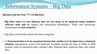 Information Systems – Big Data
Big Data and the Four “V”s of Big Data
 Big Data refers to vast datasets that are too large to be analyzed using standard
software tools and so require new processing technologies. Those new processing
technologies are data analytics.
 Big Data can be broken down into three categories:
 1) Structured data is in an organized format that enables it to be input into a relational
database management system and analyzed. Examples include the data in CRM or ERP
systems, such as transaction data, customer data, financial data, employee data, and vendor
data.
 