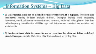 Information Systems – Big Data
 2) Unstructured data has no defined format or structure. It is typically free-form and
text-heavy, making in-depth analysis difficult. Examples include word processing
documents, email, call center communications, contracts, audio and video, photos, data from
radio-frequency identification (RFID) tags, and information contained on websites and
social media.
 3) Semi-structured data has some format or structure but does not follow a defined
model. Examples include XML files, CSV files, and most server log files.
 