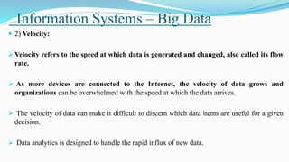 Information Systems – Big Data
 2) Velocity:
 Velocity refers to the speed at which data is generated and changed, also called its flow
rate.
 As more devices are connected to the Internet, the velocity of data grows and
organizations can be overwhelmed with the speed at which the data arrives.
 The velocity of data can make it difficult to discern which data items are useful for a given
decision.
 Data analytics is designed to handle the rapid influx of new data.
 