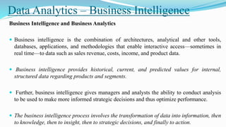 Data Analytics – Business Intelligence
Business Intelligence and Business Analytics
 Business intelligence is the combination of architectures, analytical and other tools,
databases, applications, and methodologies that enable interactive access—sometimes in
real time—to data such as sales revenue, costs, income, and product data.
 Business intelligence provides historical, current, and predicted values for internal,
structured data regarding products and segments.
 Further, business intelligence gives managers and analysts the ability to conduct analysis
to be used to make more informed strategic decisions and thus optimize performance.
 The business intelligence process involves the transformation of data into information, then
to knowledge, then to insight, then to strategic decisions, and finally to action.
 