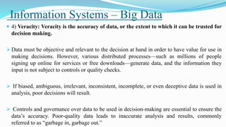 Information Systems – Big Data
 4) Veracity: Veracity is the accuracy of data, or the extent to which it can be trusted for
decision making.
 Data must be objective and relevant to the decision at hand in order to have value for use in
making decisions. However, various distributed processes—such as millions of people
signing up online for services or free downloads—generate data, and the information they
input is not subject to controls or quality checks.
 If biased, ambiguous, irrelevant, inconsistent, incomplete, or even deceptive data is used in
analysis, poor decisions will result.
 Controls and governance over data to be used in decision-making are essential to ensure the
data’s accuracy. Poor-quality data leads to inaccurate analysis and results, commonly
referred to as “garbage in, garbage out.”
 
