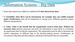 Information Systems – Big Data
 Some data experts have added two additional Vs that characterize data:
 5) Variability: Data flows can be inconsistent, for example, they can exhibit seasonal
peaks. Furthermore, data can be interpreted in varying ways. Different questions require
different interpretations.
 6) Value: Value is the benefit that the organization receives from data. Without the
necessary data analytics processes and tools, the information is more likely to overwhelm
an organization than to help the organization. The organization must be able to determine the
relative importance of different data to the decision-making process. Furthermore, an
investment in Big Data and data analytics should provide benefits that are measurable.
 