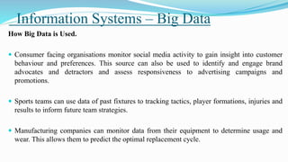 Information Systems – Big Data
How Big Data is Used.
 Consumer facing organisations monitor social media activity to gain insight into customer
behaviour and preferences. This source can also be used to identify and engage brand
advocates and detractors and assess responsiveness to advertising campaigns and
promotions.
 Sports teams can use data of past fixtures to tracking tactics, player formations, injuries and
results to inform future team strategies.
 Manufacturing companies can monitor data from their equipment to determine usage and
wear. This allows them to predict the optimal replacement cycle.
 