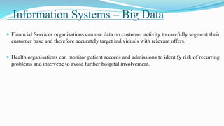 Information Systems – Big Data
 Financial Services organisations can use data on customer activity to carefully segment their
customer base and therefore accurately target individuals with relevant offers.
 Health organisations can monitor patient records and admissions to identify risk of recurring
problems and intervene to avoid further hospital involvement.
 