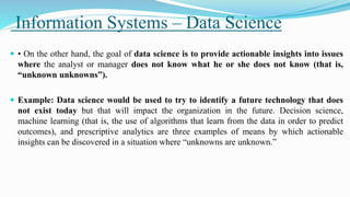 Information Systems – Data Science
 • On the other hand, the goal of data science is to provide actionable insights into issues
where the analyst or manager does not know what he or she does not know (that is,
“unknown unknowns”).
 Example: Data science would be used to try to identify a future technology that does
not exist today but that will impact the organization in the future. Decision science,
machine learning (that is, the use of algorithms that learn from the data in order to predict
outcomes), and prescriptive analytics are three examples of means by which actionable
insights can be discovered in a situation where “unknowns are unknown.”
 