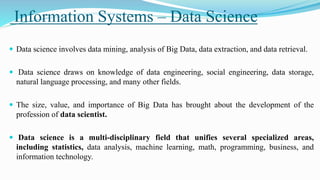 Information Systems – Data Science
 Data science involves data mining, analysis of Big Data, data extraction, and data retrieval.
 Data science draws on knowledge of data engineering, social engineering, data storage,
natural language processing, and many other fields.
 The size, value, and importance of Big Data has brought about the development of the
profession of data scientist.
 Data science is a multi-disciplinary field that unifies several specialized areas,
including statistics, data analysis, machine learning, math, programming, business, and
information technology.
 