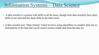 Information Systems – Data Science
 A data scientist is a person with skills in all the areas, though most data scientists have deep
skills in one area and less deep skills in the other areas.
 A data scientist uses “Data mining” which involves using algorithms in complex data sets to
find patterns in the data that can be used to extract usable data from the data set.
 