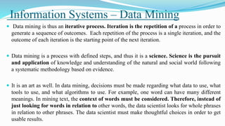 Information Systems – Data Mining
 Data mining is thus an iterative process. Iteration is the repetition of a process in order to
generate a sequence of outcomes. Each repetition of the process is a single iteration, and the
outcome of each iteration is the starting point of the next iteration.
 Data mining is a process with defined steps, and thus it is a science. Science is the pursuit
and application of knowledge and understanding of the natural and social world following
a systematic methodology based on evidence.
 It is an art as well. In data mining, decisions must be made regarding what data to use, what
tools to use, and what algorithms to use. For example, one word can have many different
meanings. In mining text, the context of words must be considered. Therefore, instead of
just looking for words in relation to other words, the data scientist looks for whole phrases
in relation to other phrases. The data scientist must make thoughtful choices in order to get
usable results.
 