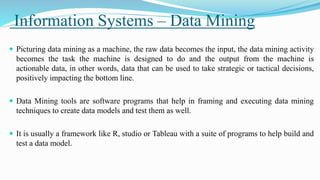 Information Systems – Data Mining
 Picturing data mining as a machine, the raw data becomes the input, the data mining activity
becomes the task the machine is designed to do and the output from the machine is
actionable data, in other words, data that can be used to take strategic or tactical decisions,
positively impacting the bottom line.
 Data Mining tools are software programs that help in framing and executing data mining
techniques to create data models and test them as well.
 It is usually a framework like R, studio or Tableau with a suite of programs to help build and
test a data model.
 