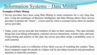 Information Systems – Data Mining
Examples of Data Mining
 Service providers have been using Data Mining to retain customers for a very long time
now. Using the techniques of Business Intelligence and Data Mining allows these service
providers to predict the “churn” – a term used for when a customer leaves them for another
service provider.
 Today, every service provider has terabytes of data on their customers. This data includes
things like your billing information, customer services interactions, website visits, and such.
Using mining and analysis of this data, the service providers assign a probability score to
each customer.
 This probability score is a reflection of how likely you are of switching the vendors. Then,
these companies target the people at a higher risk by providing incentives and personalized
attention, to retain the customers.
 