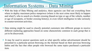 Information Systems – Data Mining
 With the help of Data Mining and analytics, these agencies can find out everything from
where to deploy maximum police manpower (where is the next crime most likely to happen
and when?), who to search at a border crossing (based on type or age of the vehicle, number
or age of occupants, or border crossing history), to even which intelligence to take seriously
in counter-terrorism activities.
 Data mining might be used to classify potential customers into different groups to receive
different marketing approaches based on some characteristic common to each group that is
yet to be discovered.
 It may be used to answer questions such as what specific online advertisement should be
presented to a particular person browsing on the Internet based on their previous browsing
habits and the fact that other people who browsed the same topics purchased a particular
item.
 