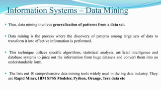 Information Systems – Data Mining
 Thus, data mining involves generalization of patterns from a data set.
 Data mining is the process where the discovery of patterns among large sets of data to
transform it into effective information is performed.
 This technique utilizes specific algorithms, statistical analysis, artificial intelligence and
database systems to juice out the information from huge datasets and convert them into an
understandable form.
 The lists out 10 comprehensive data mining tools widely used in the big data industry. They
are Rapid Miner, IBM SPSS Modeler, Python, Orange, Tera data etc
 