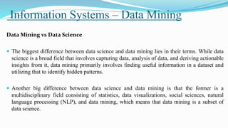 Information Systems – Data Mining
Data Mining vs Data Science
 The biggest difference between data science and data mining lies in their terms. While data
science is a broad field that involves capturing data, analysis of data, and deriving actionable
insights from it, data mining primarily involves finding useful information in a dataset and
utilizing that to identify hidden patterns.
 Another big difference between data science and data mining is that the former is a
multidisciplinary field consisting of statistics, data visualizations, social sciences, natural
language processing (NLP), and data mining, which means that data mining is a subset of
data science.
 