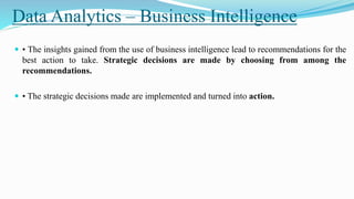 Data Analytics – Business Intelligence
 • The insights gained from the use of business intelligence lead to recommendations for the
best action to take. Strategic decisions are made by choosing from among the
recommendations.
 • The strategic decisions made are implemented and turned into action.
 