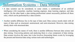 Information Systems – Data Mining
 A data scientist can be considered, to some extent, a combination of an artificial
intelligence (AI) researcher, machine learning engineer, deep learning engineer, and data
analyst. On the other hand, a data mining professional cannot necessarily perform all these
roles, which can be performed by a data scientist.
 Another notable difference lies in the type of data used. Data science mostly deals with all
types of data such as structured, unstructured, and semi-structured. However, data mining
mostly deals with structured data.
 When considering the nature of work, there is another difference between data science and
data mining. Uncovering patterns and analyzing them is a key component of data mining.
Data science involves the same, but it also involves forecasting future events by leveraging
the present and historical data using various tools and technologies.
 