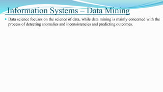 Information Systems – Data Mining
 Data science focuses on the science of data, while data mining is mainly concerned with the
process of detecting anomalies and inconsistencies and predicting outcomes.
 