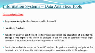 Information Systems – Data Analytics Tools
Data Analytics Tools
 Regression Analysis – has been covered in Section B
 Sensitivity Analysis
 Sensitivity analysis can be used to determine how much the prediction of a model will
change if one input to the model is changed. It can be used to determine which input
parameter is most important for achieving accurate predictions.
 Sensitivity analysis is known as “what-if” analysis. To perform sensitivity analysis, define
the model and run it using the base-case assumptions to determine the predicted output.
 