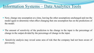 Information Systems – Data Analytics Tools
 Next, change one assumption at a time, leaving the other assumptions unchanged and run the
model again to determine what effect changing that one assumption has on the predictions of
the model.
 The amount of sensitivity of the prediction to the change in the input is the percentage of
change in the output divided by the percentage of change in the input.
 Sensitivity analysis may reveal some area of risk that the company had not been aware of
previously.
 