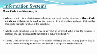 Information Systems
Monte Carlo Simulation Analysis
 Whereas sensitivity analysis involves changing one input variable at a time, a Monte Carlo
simulation analysis can be used to find solutions to mathematical problems that involve
changes to multiple variables at the same time.
 Monte Carlo simulation can be used to develop an expected value when the situation is
complex and the values cannot be expected to behave predictably.
 Monte Carlo simulation uses repeated random sampling and can develop probabilities of
various scenarios coming to pass that can be used to compute a predicted result.
 