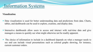 Information Systems
Visualization
 Data visualization is used for better understanding data and predictions from data. Charts,
tables, and dashboards can be used to explore, examine, and display data.
 Interactive dashboards allow users to access and interact with real-time data and give
managers a means to quickly see what might otherwise not be readily apparent.
 The choice of information to include in a dashboard depends on what a manager needs to
see and can include visual presentations such as colored graphs showing, for instance,
current customer orders.
 