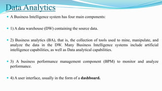 Data Analytics
 A Business Intelligence system has four main components:
 1) A data warehouse (DW) containing the source data.
 2) Business analytics (BA), that is, the collection of tools used to mine, manipulate, and
analyze the data in the DW. Many Business Intelligence systems include artificial
intelligence capabilities, as well as Data analytical capabilities.
 3) A business performance management component (BPM) to monitor and analyze
performance.
 4) A user interface, usually in the form of a dashboard.
 