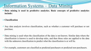 Information Systems – Data Mining
 Data mining is used in predictive analytics. Basic concepts of predictive analytics
include:
 Classification
 Any data analysis involves classification, such as whether a customer will purchase or not
purchase.
 Data mining is used when the classification of the data is not known. Similar data where the
classification is known is used to develop rules, and then those rules are applied to the data
with the unknown classification to predict what the classification is or will be.
 For example, customers are classified as predicted purchasers or predicted non-purchasers.
 