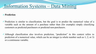 Information Systems – Data Mining
 Prediction
 Prediction is similar to classification, but the goal is to predict the numerical value of a
variable such as the amount of a purchase rather than (for example) simply classifying
customers as predicted purchasers or predicted non-purchasers.
 Although classification also involves prediction, “prediction” in this context refers to
prediction of a numerical value, which can be an integer (a whole number such as 1, 2, or 3)
or a continuous variable.
 