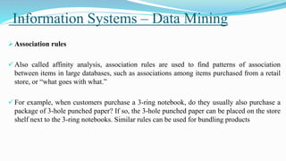 Information Systems – Data Mining
 Association rules
 Also called affinity analysis, association rules are used to find patterns of association
between items in large databases, such as associations among items purchased from a retail
store, or “what goes with what.”
 For example, when customers purchase a 3-ring notebook, do they usually also purchase a
package of 3-hole punched paper? If so, the 3-hole punched paper can be placed on the store
shelf next to the 3-ring notebooks. Similar rules can be used for bundling products
 