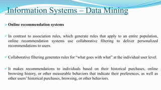 Information Systems – Data Mining
 Online recommendation systems
 In contrast to association rules, which generate rules that apply to an entire population,
online recommendation systems use collaborative filtering to deliver personalized
recommendations to users.
 Collaborative filtering generates rules for “what goes with what” at the individual user level.
 It makes recommendations to individuals based on their historical purchases, online
browsing history, or other measurable behaviors that indicate their preferences, as well as
other users’ historical purchases, browsing, or other behaviors.
 