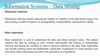 Information Systems – Data Mining
 Dimension reduction
 Dimension reduction entails reducing the number of variables in the data before using it for
data mining, in order to improve its manageability, interpretability, and predictive ability.
 Data exploration
 Data exploration is used to understand the data and detect unusual values. The analyst
explores the data by looking at each variable individually and looking at relationships
between and among the variables in order to discover patterns in the data. Data exploration
can include creating charts and dashboards, called data visualization or visual analytics (see
next item). Data exploration can lead to the generation of a hypothesis
 