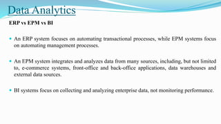 Data Analytics
ERP vs EPM vs BI
 An ERP system focuses on automating transactional processes, while EPM systems focus
on automating management processes.
 An EPM system integrates and analyzes data from many sources, including, but not limited
to, e-commerce systems, front-office and back-office applications, data warehouses and
external data sources.
 BI systems focus on collecting and analyzing enterprise data, not monitoring performance.
 