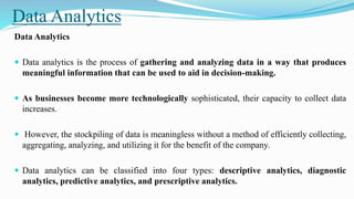 Data Analytics
Data Analytics
 Data analytics is the process of gathering and analyzing data in a way that produces
meaningful information that can be used to aid in decision-making.
 As businesses become more technologically sophisticated, their capacity to collect data
increases.
 However, the stockpiling of data is meaningless without a method of efficiently collecting,
aggregating, analyzing, and utilizing it for the benefit of the company.
 Data analytics can be classified into four types: descriptive analytics, diagnostic
analytics, predictive analytics, and prescriptive analytics.
 